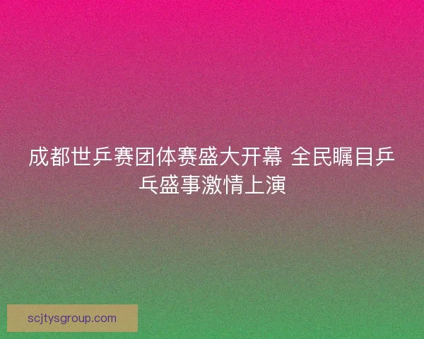 成都世乒赛团体赛盛大开幕 全民瞩目乒乓盛事激情上演