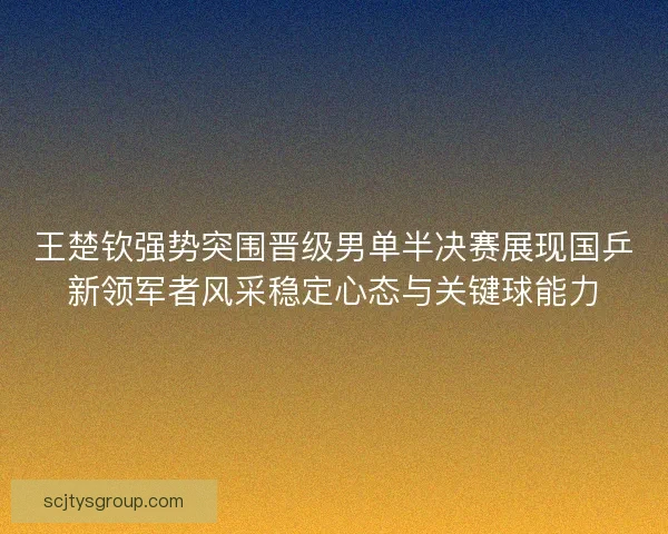 王楚钦强势突围晋级男单半决赛展现国乒新领军者风采稳定心态与关键球能力