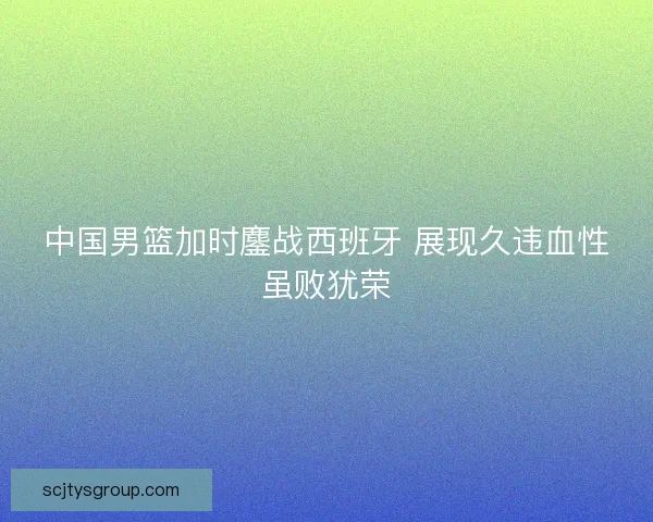 中国男篮加时鏖战西班牙 展现久违血性虽败犹荣