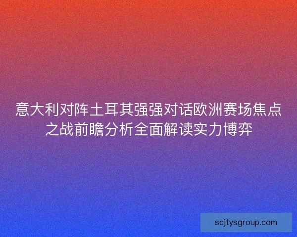 意大利对阵土耳其强强对话欧洲赛场焦点之战前瞻分析全面解读实力博弈