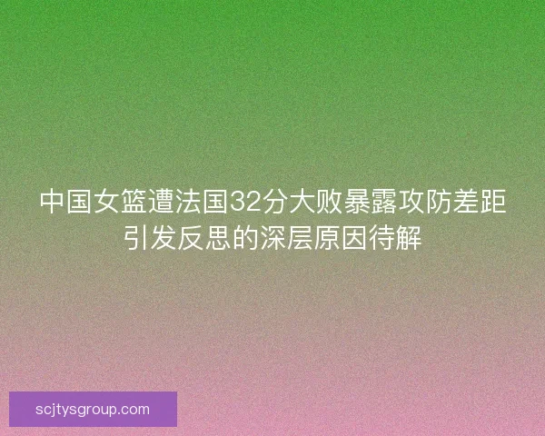 中国女篮遭法国32分大败暴露攻防差距引发反思的深层原因待解 中国女篮遭法国32分大败暴露攻防差距引发反思的深层原因待解