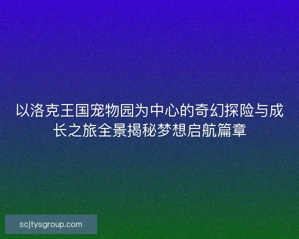 以洛克王国宠物园为中心的奇幻探险与成长之旅全景揭秘梦想启航篇章 以洛克王国宠物园为中心的奇幻探险与成长之旅全景揭秘梦想启航篇章