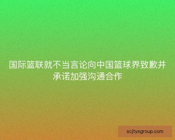 国际篮联就不当言论向中国篮球界致歉并承诺加强沟通合作 国际篮联就不当言论向中国篮球界致歉并承诺加强沟通合作