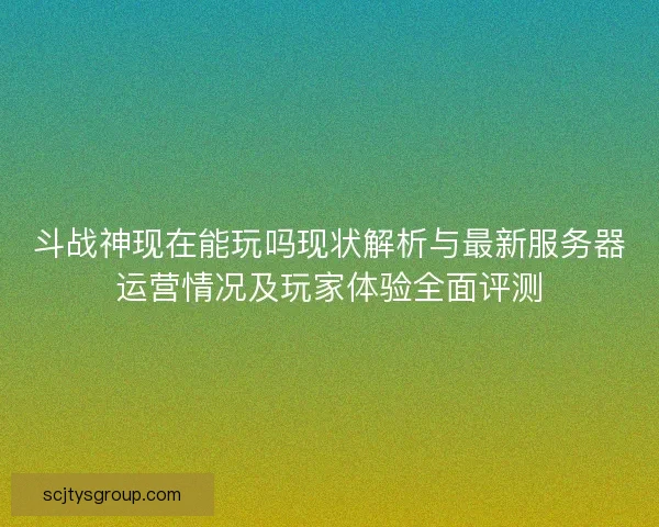 斗战神现在能玩吗现状解析与最新服务器运营情况及玩家体验全面评测