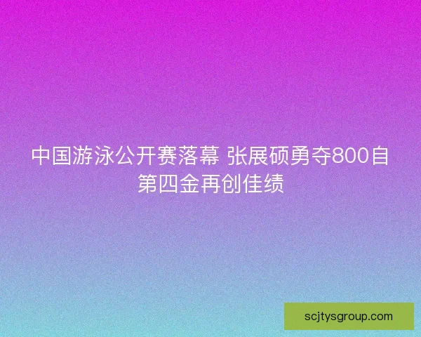 中国游泳公开赛落幕 张展硕勇夺800自第四金再创佳绩