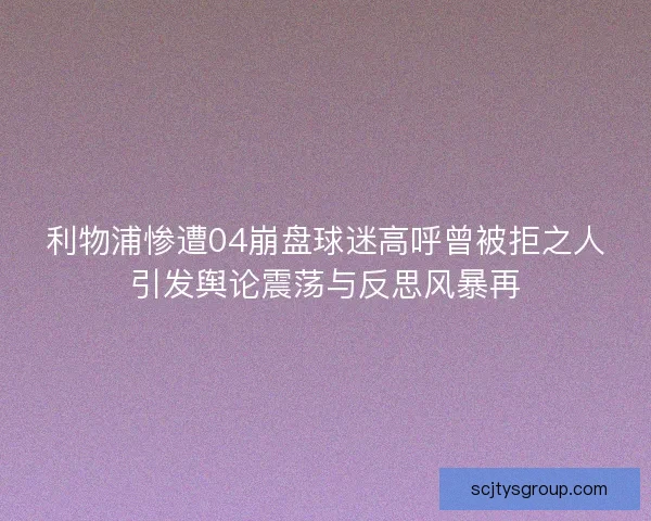 利物浦惨遭04崩盘球迷高呼曾被拒之人引发舆论震荡与反思风暴再