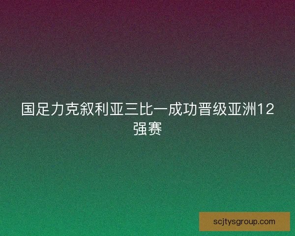 国足力克叙利亚三比一成功晋级亚洲12强赛