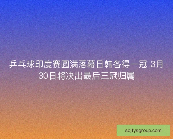 乒乓球印度赛圆满落幕日韩各得一冠 3月30日将决出最后三冠归属 乒乓球印度赛圆满落幕日韩各得一冠 3月30日将决出最后三冠归属