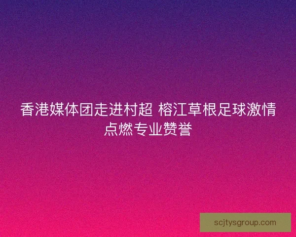香港媒体团走进村超 榕江草根足球激情点燃专业赞誉
