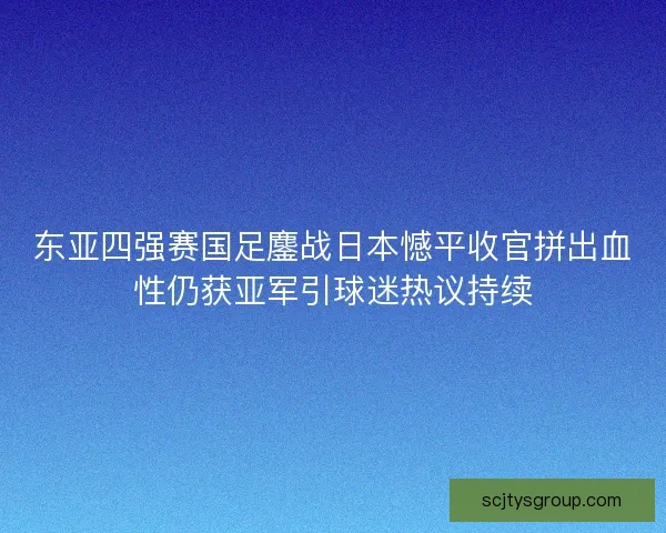 东亚四强赛国足鏖战日本憾平收官拼出血性仍获亚军引球迷热议持续 东亚四强赛国足鏖战日本憾平收官拼出血性仍获亚军引球迷热议持续