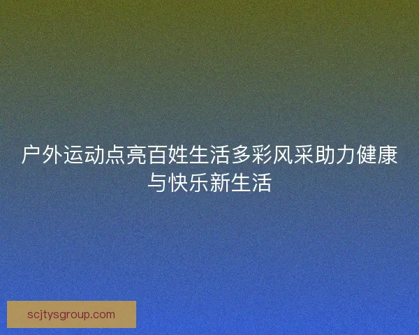 户外运动点亮百姓生活多彩风采助力健康与快乐新生活 户外运动点亮百姓生活多彩风采助力健康与快乐新生活
