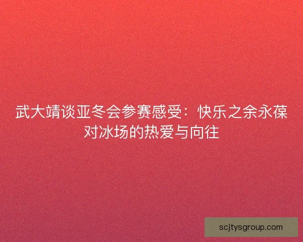 武大靖谈亚冬会参赛感受:快乐之余永葆对冰场的热爱与向往 武大靖谈亚冬会参赛感受:快乐之余永葆对冰场的热爱与向往