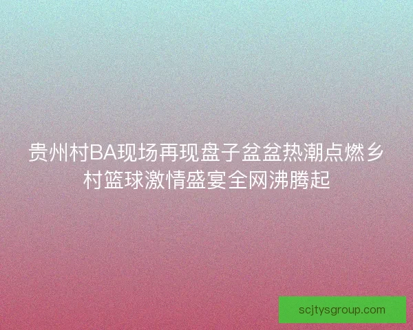 贵州村BA现场再现盘子盆盆热潮点燃乡村篮球激情盛宴全网沸腾起