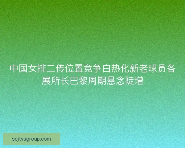 中国女排二传位置竞争白热化新老球员各展所长巴黎周期悬念陡增 中国女排二传位置竞争白热化新老球员各展所长巴黎周期悬念陡增