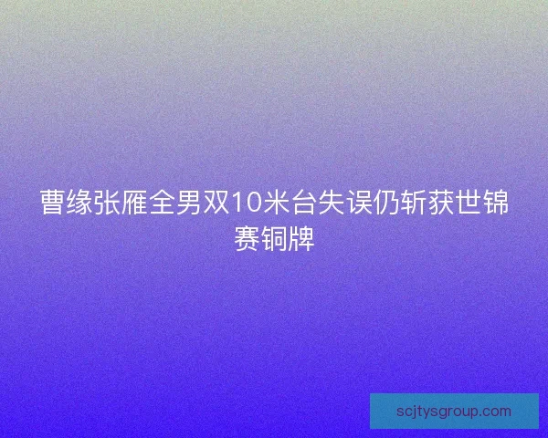 曹缘张雁全男双10米台失误仍斩获世锦赛铜牌 曹缘张雁全男双10米台失误仍斩获世锦赛铜牌